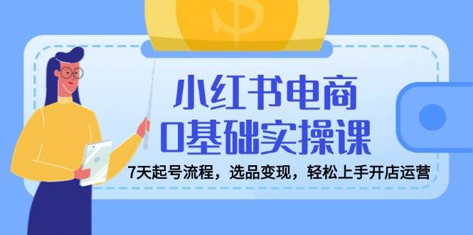 小红书电商0基础实操课，7天起号流程，选品变现，轻松上手开店运营