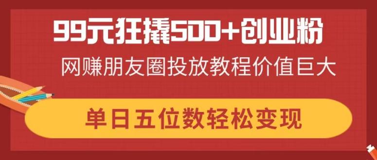 （14247期）99元狂撬500+创业粉，网赚朋友圈投放教程价值巨大，单日五位数轻松变现