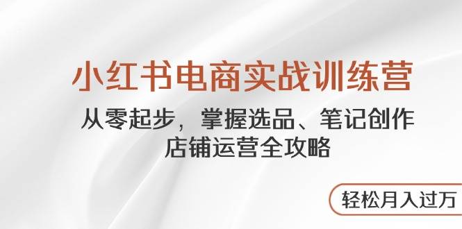 小红书电商实战训练营，从零起步，掌握选品、笔记创作、店铺运营全攻略，轻松月入过万