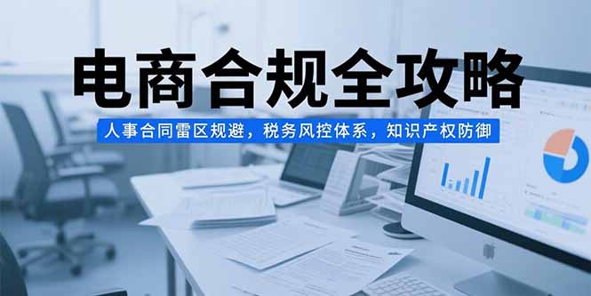 （15377期）电商合规全攻略，人事合同雷区规避，税务风控体系，知识产权防御