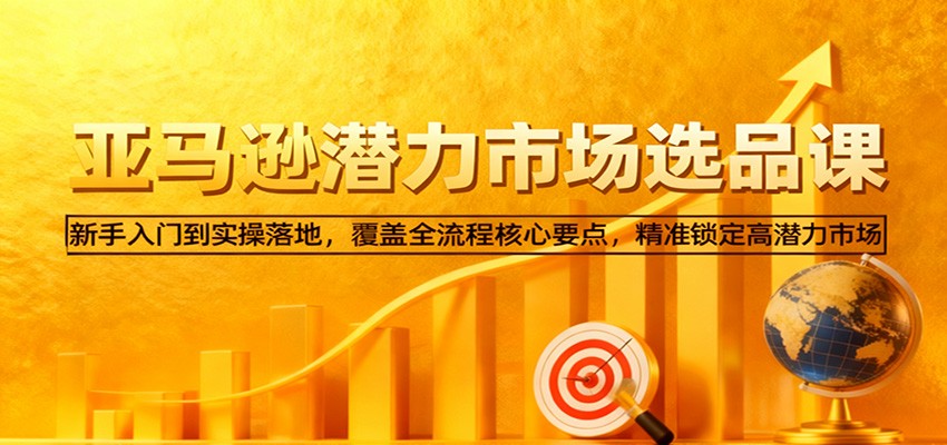 亚马逊从0到1选品课，新手入门到实操落地，覆盖全流程核心要点，精准锁定高潜力市场