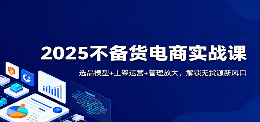 2025不备货电商实战课：选品模型+上架运营+管理放大，解锁无货源新风口