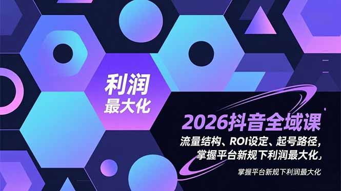 （16984期）2026抖音全域课，流量结构、ROI设定、起号路径，掌握平台新规下利润最大化