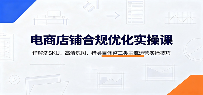 电商店铺合规优化实操课:详解洗SKU、高清洗图、错类目调整三类主流运营实操技巧