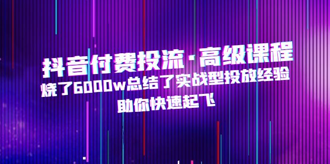 （4928期）抖音付费投流·高级课程，烧了6000w总结了实战型投放经验，助你快速起飞
